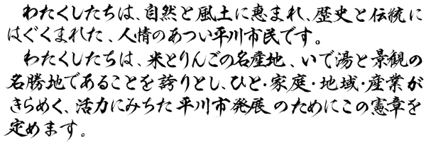 わたくしたちは、自然と風土に恵まれ、歴史と伝統にはぐくまれた、人情のあつい平川市民です。わたくしたちは、米とりんごの名産地、いで湯と景観の名勝地であることを誇りとし、ひと・家庭・産業がきらめく、活力にみちた平川市発展のためにこの憲章を定めます。